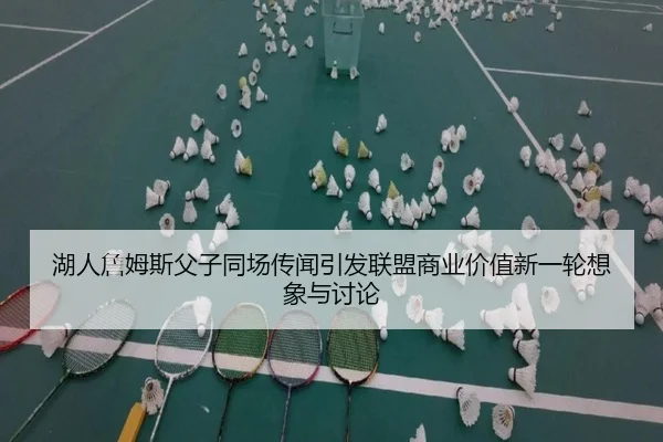 湖人詹姆斯父子同场传闻引发联盟商业价值新一轮想象与讨论 | kaiyun