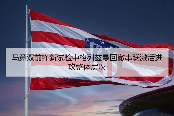 马竞双前锋新试验中格列兹曼回撤串联激活进攻整体层次 - kaiyun